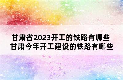 甘肃省2023开工的铁路有哪些 甘肃今年开工建设的铁路有哪些